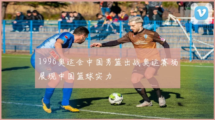 1996奥运会中国男篮出战奥运赛场展现中国篮球实力