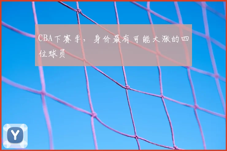 CBA下赛季，身价最有可能大涨的四位球员