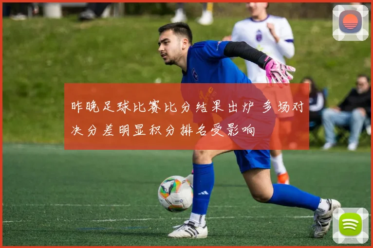 昨晚足球比赛比分结果出炉 多场对决分差明显积分排名受影响