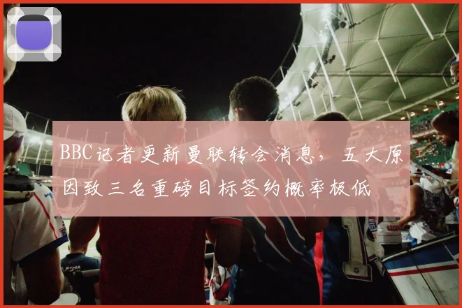 BBC记者更新曼联转会消息，五大原因致三名重磅目标签约概率极低