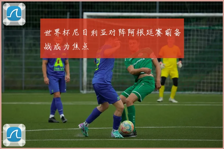 世界杯尼日利亚对阵阿根廷赛前备战成为焦点