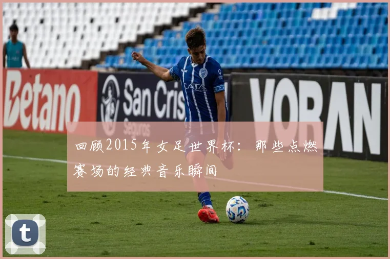 回顾2015年女足世界杯：那些点燃赛场的经典音乐瞬间