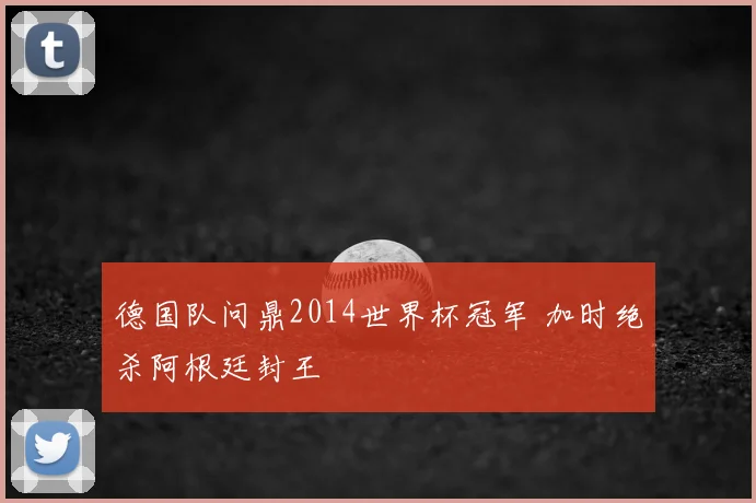 德国队问鼎2014世界杯冠军 加时绝杀阿根廷封王