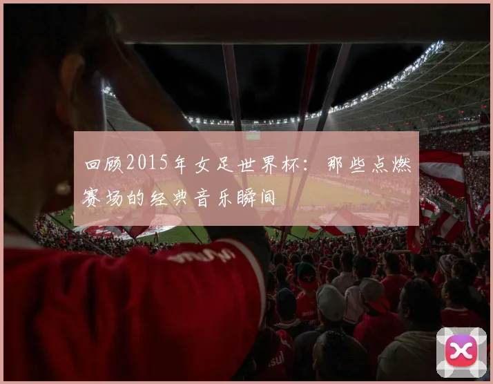 回顾2015年女足世界杯:那些点燃赛场的经典音乐瞬间