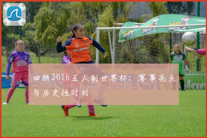 回顾2016五人制世界杯:赛事亮点与历史性时刻