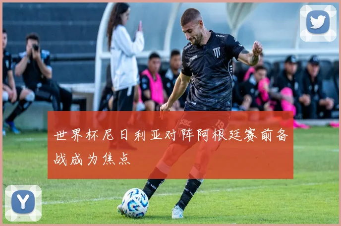 世界杯尼日利亚对阵阿根廷赛前备战成为焦点