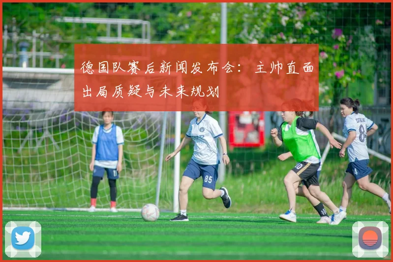 德国队赛后新闻发布会：主帅直面出局质疑与未来规划